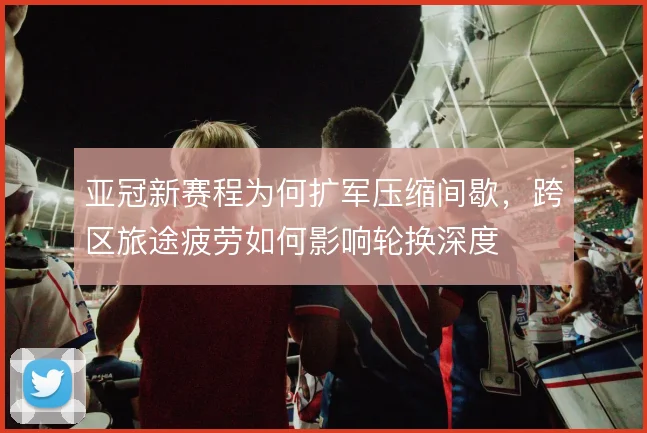 亚冠新赛程为何扩军压缩间歇,跨区旅途疲劳如何影响轮换深度