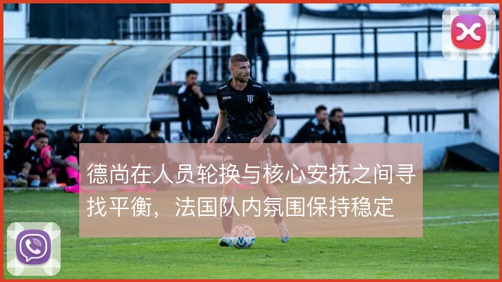 德尚在人员轮换与核心安抚之间寻找平衡,法国队内氛围保持稳定