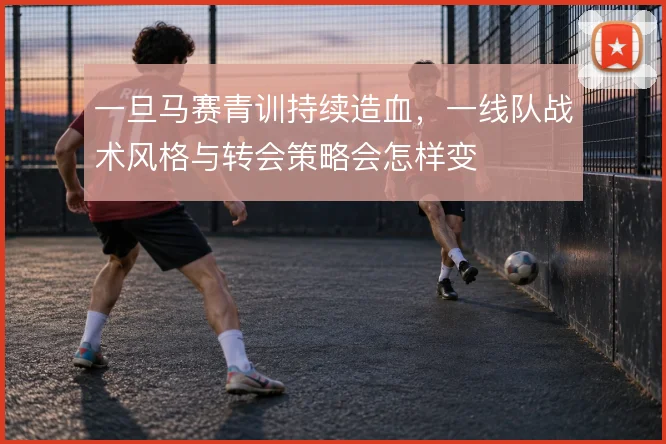一旦马赛青训持续造血,一线队战术风格与转会策略会怎样变