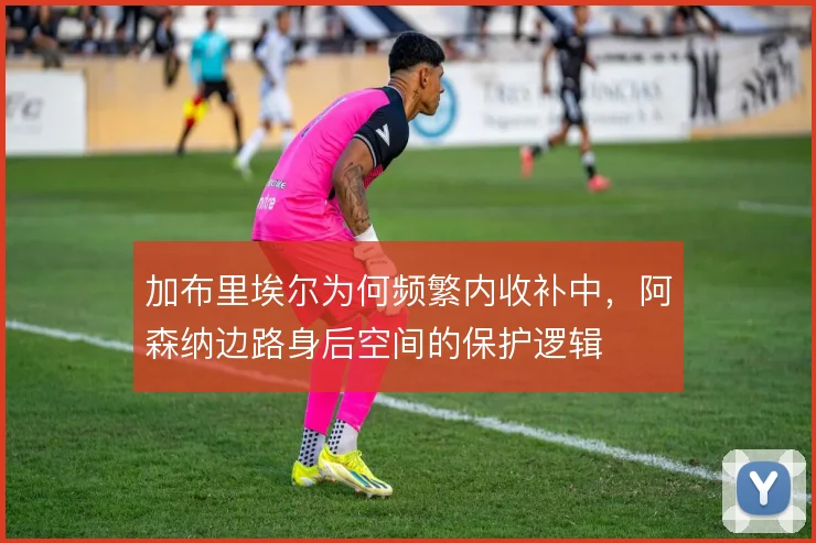 加布里埃尔为何频繁内收补中，阿森纳边路身后空间的保护逻辑
