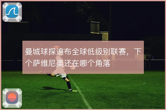 曼城球探遍布全球低级别联赛,下个萨维尼奥还在哪个角落