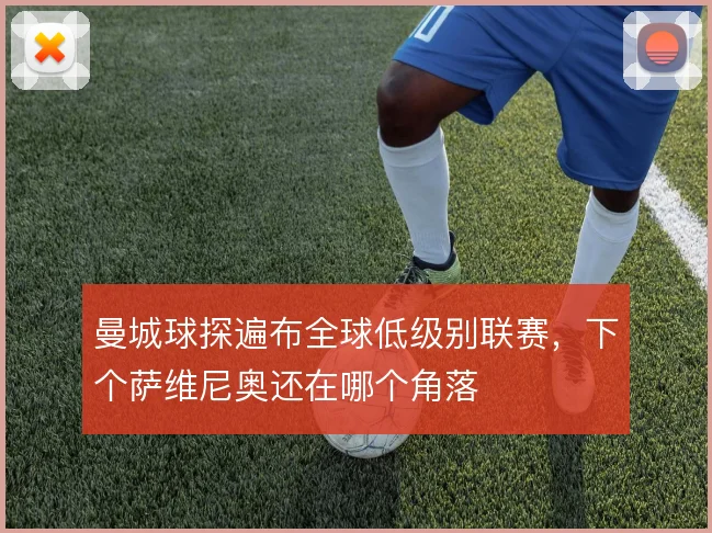 曼城球探遍布全球低级别联赛,下个萨维尼奥还在哪个角落