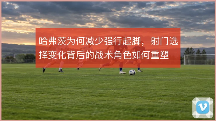 哈弗茨为何减少强行起脚，射门选择变化背后的战术角色如何重塑
