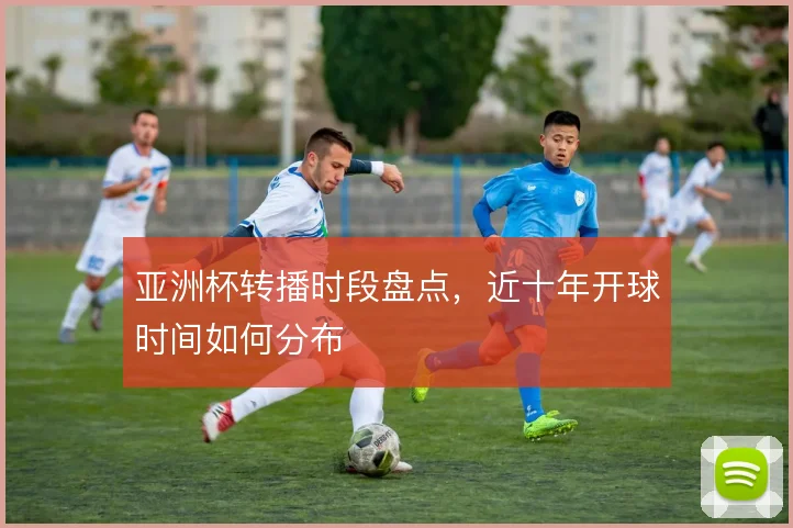 亚洲杯转播时段盘点,近十年开球时间如何分布