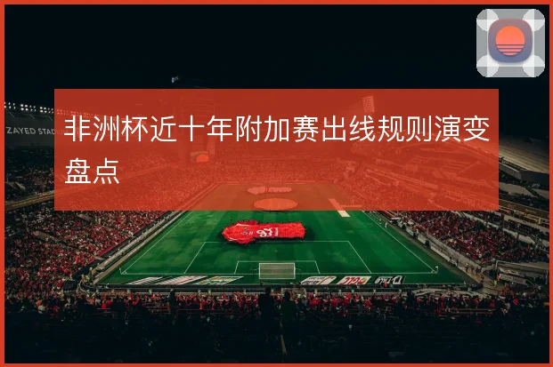 非洲杯近十年附加赛出线规则演变盘点