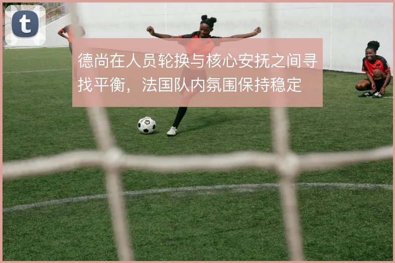 德尚在人员轮换与核心安抚之间寻找平衡,法国队内氛围保持稳定