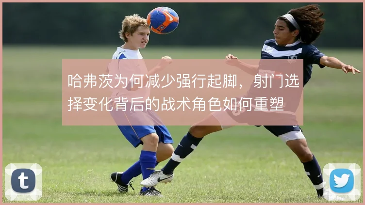 哈弗茨为何减少强行起脚，射门选择变化背后的战术角色如何重塑