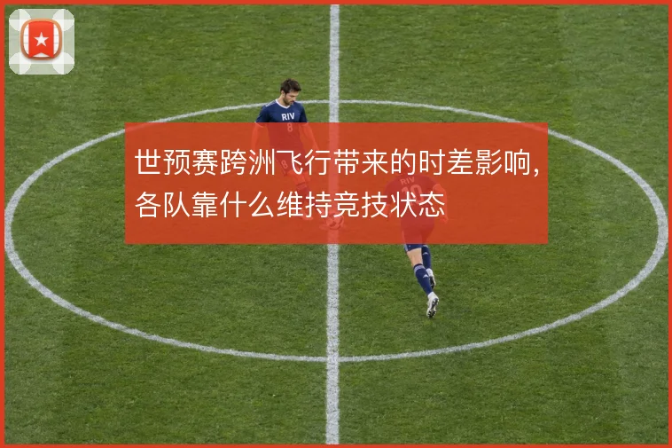 世预赛跨洲飞行带来的时差影响，各队靠什么维持竞技状态