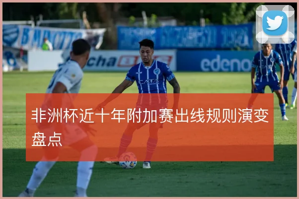 非洲杯近十年附加赛出线规则演变盘点