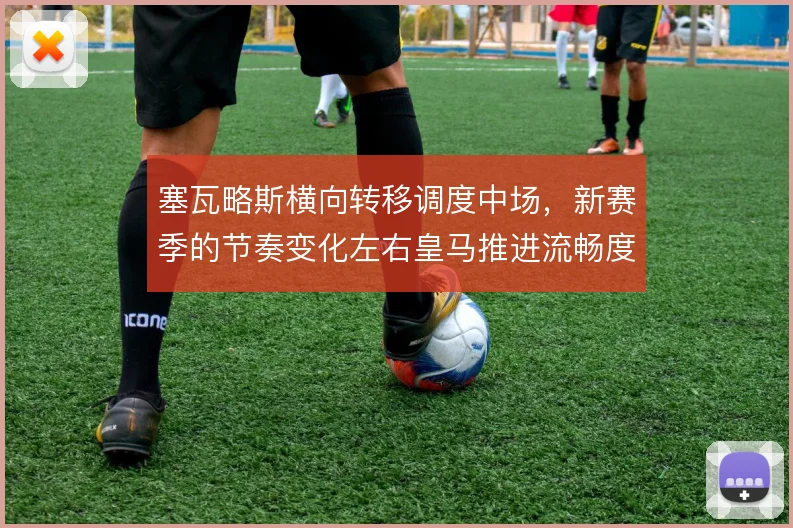 塞瓦略斯横向转移调度中场，新赛季的节奏变化左右皇马推进流畅度