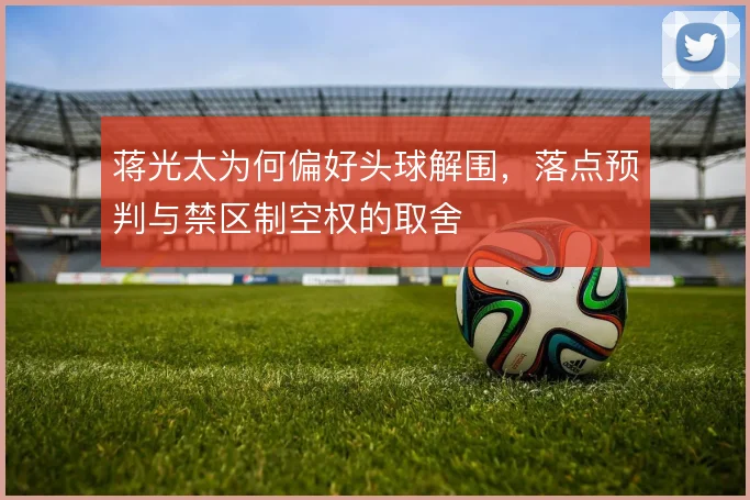 蒋光太为何偏好头球解围,落点预判与禁区制空权的取舍