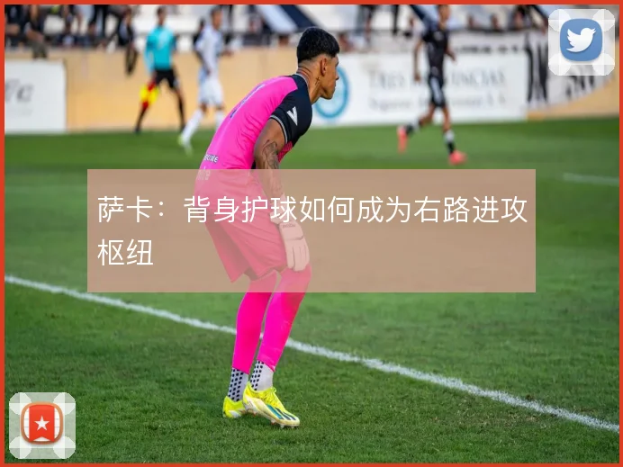 萨卡:背身护球如何成为右路进攻枢纽