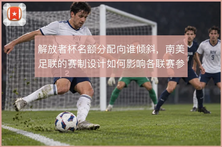 解放者杯名额分配向谁倾斜,南美足联的赛制设计如何影响各联赛参赛队