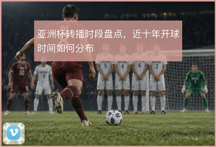 亚洲杯转播时段盘点,近十年开球时间如何分布