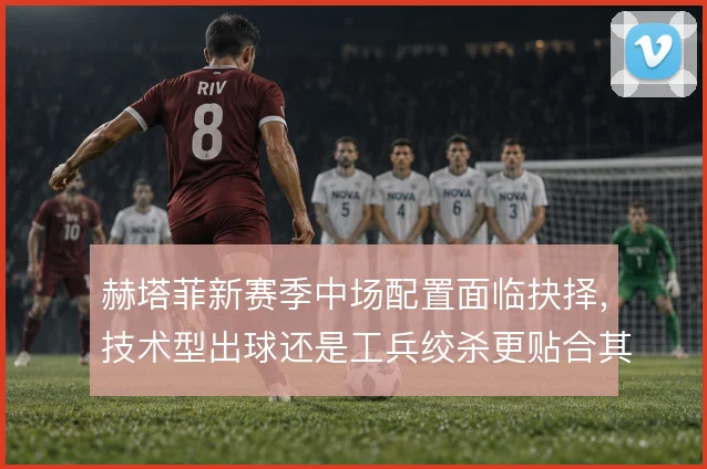 赫塔菲新赛季中场配置面临抉择，技术型出球还是工兵绞杀更贴合其打法