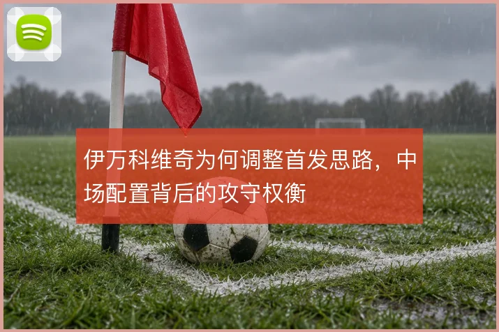 伊万科维奇为何调整首发思路，中场配置背后的攻守权衡