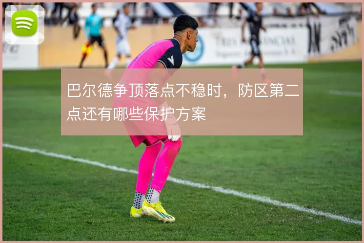 巴尔德争顶落点不稳时,防区第二点还有哪些保护方案