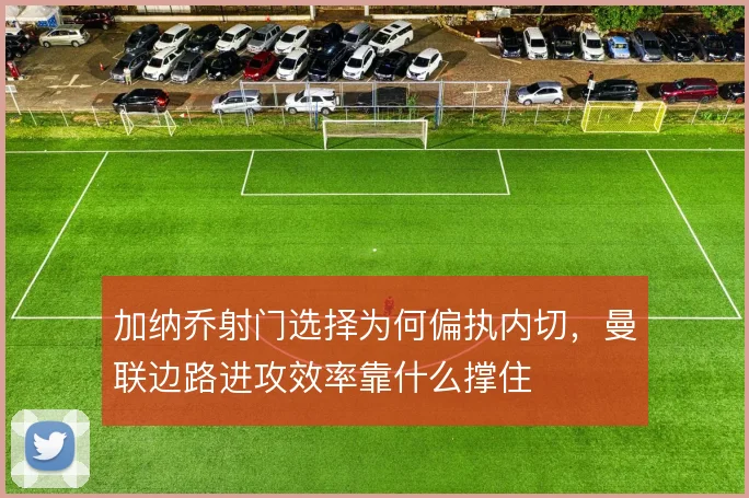 加纳乔射门选择为何偏执内切，曼联边路进攻效率靠什么撑住