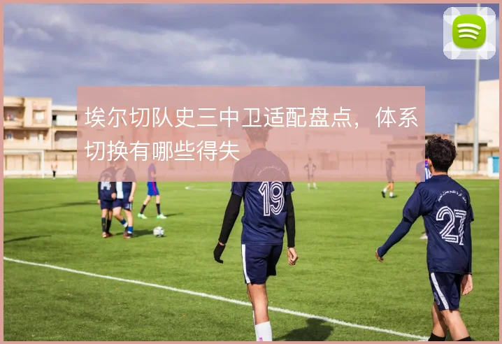 埃尔切队史三中卫适配盘点,体系切换有哪些得失