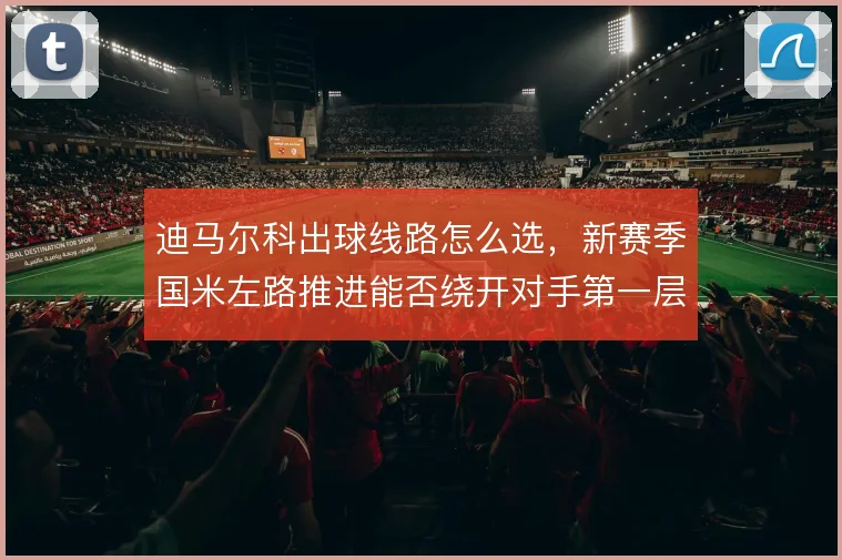 迪马尔科出球线路怎么选，新赛季国米左路推进能否绕开对手第一层封锁